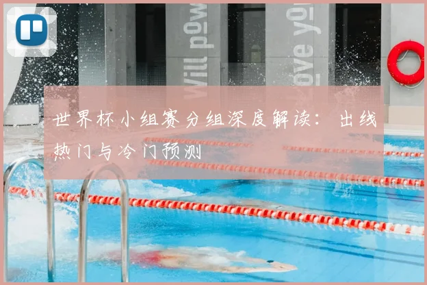 世界杯小组赛分组深度解读：出线热门与冷门预测