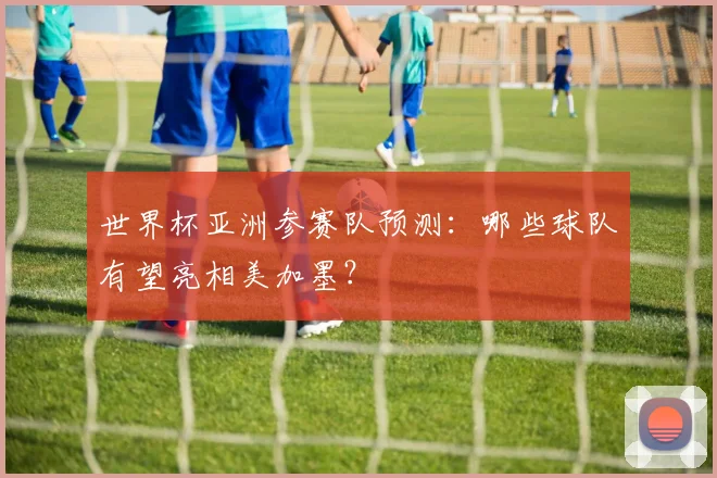 世界杯亚洲参赛队预测：哪些球队有望亮相美加墨？
