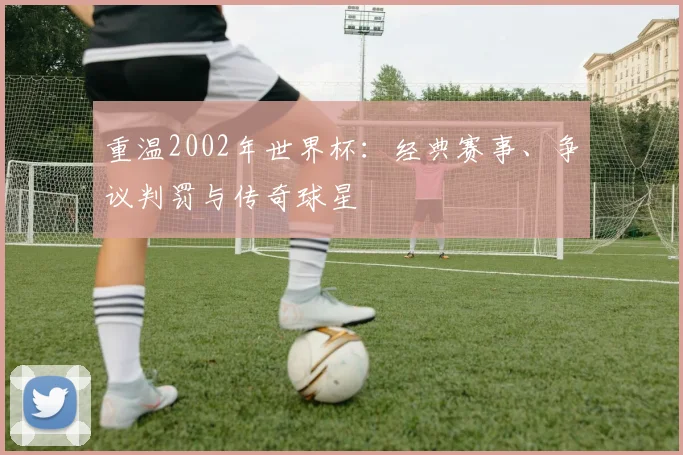 重温2002年世界杯：经典赛事、争议判罚与传奇球星
