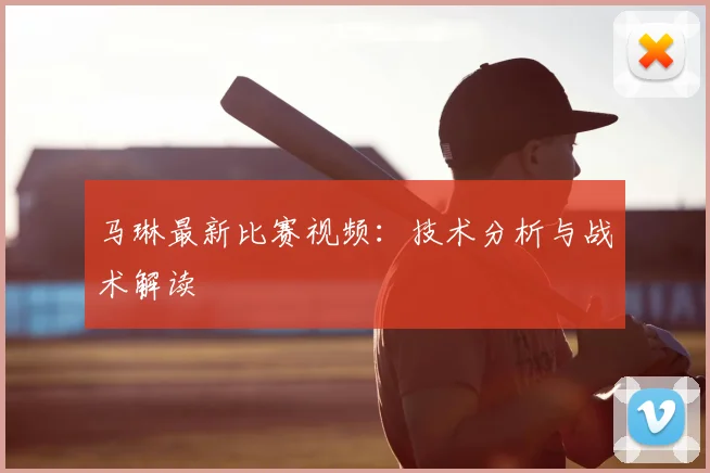 马琳最新比赛视频：技术分析与战术解读
