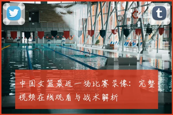 中国女篮最近一场比赛录像：完整视频在线观看与战术解析
