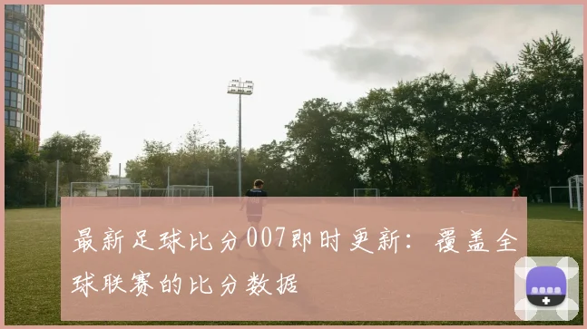 最新足球比分007即时更新：覆盖全球联赛的比分数据