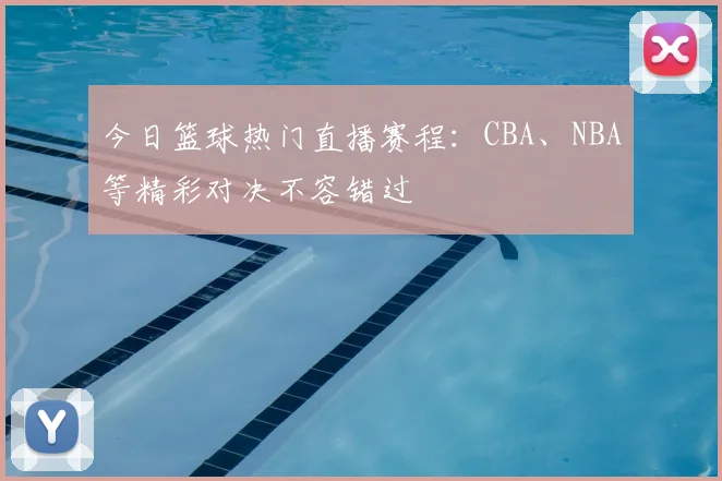 今日篮球热门直播赛程：CBA、NBA等精彩对决不容错过