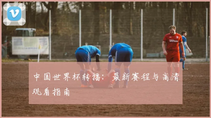 中国世界杯转播:最新赛程与高清观看指南