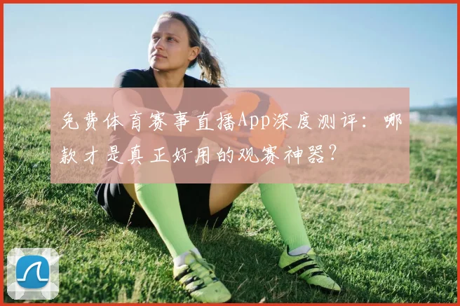 免费体育赛事直播App深度测评：哪款才是真正好用的观赛神器？
