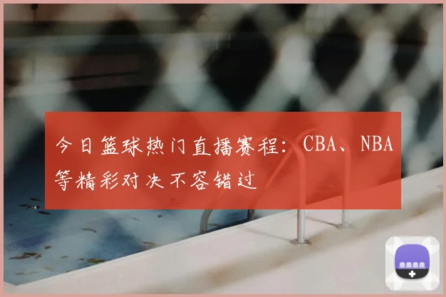 今日篮球热门直播赛程：CBA、NBA等精彩对决不容错过