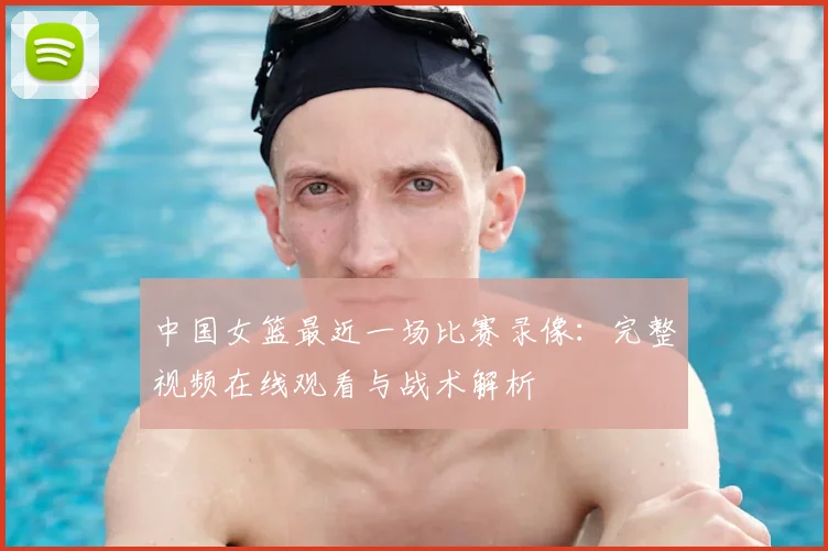 中国女篮最近一场比赛录像：完整视频在线观看与战术解析