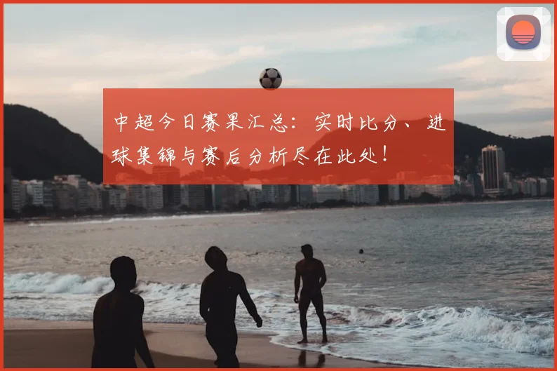 中超今日赛果汇总：实时比分、进球集锦与赛后分析尽在此处！